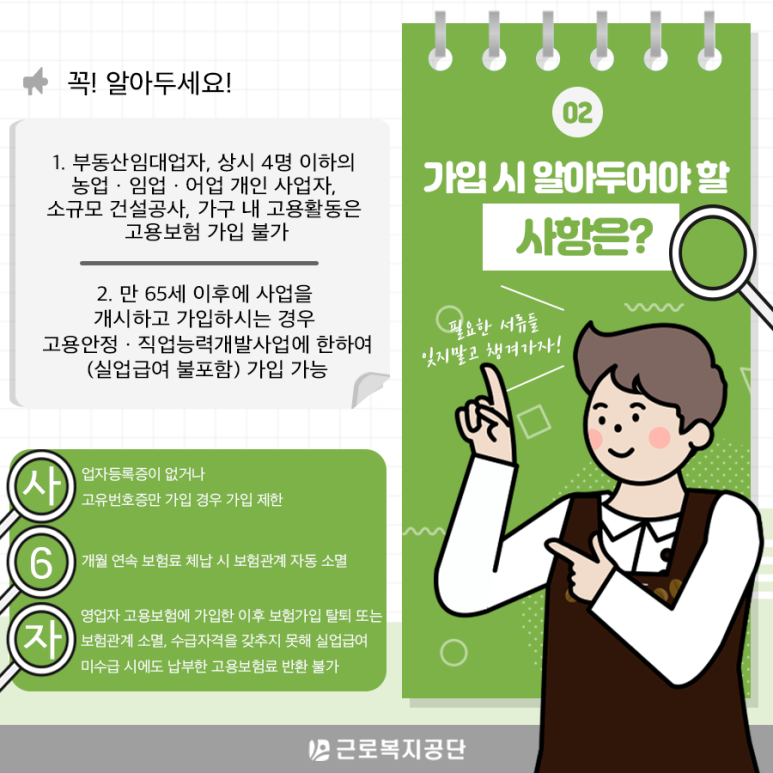 Q. 가입 시 알아두어야 할 사항은 무엇인가요? A. 꼭! 알아두세요! 1. 부동산임대업자, 상시 4명 이하의 농업ㆍ임업ㆍ어업 개인 사업자, 소규모 건설공사, 가구 내 고용활동은 고용보험 가입이 불가합니다. 2. 만 65세 이후에 사업을 개시하고 가입하시는 경우 고용안정ㆍ직업능력개발사업에 한하여(실업급여 불포함) 가입이 가능합니다. ✔ 사업자등록증이 없거나 고유번호증만 가입 경우 가입 제한! ✔ 6개월 연속 보험료 체납 시 보험관계 자동 소멸! ✔ 자영업자 고용보험에 가입한 이후 보험가입 탈퇴 또는 보험관계 소멸, 수급자격을 갖추지 못해 실업급여 미수급 시에도 납부한 고용보험료 반환 불가!