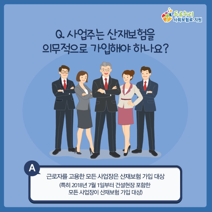 Q. 사업주는 산재보험을 의무적으로 가입해야 하나요? A.맞습니다! 근로자가 일하는 모든 사업장은 산재보험 가입대상입니다. (2018년 7월 1일부터 건설현장 포함한 모든 사업장 대상)그러므로 사업주는 의무적으로 산재보험에 가입해야 합니다!