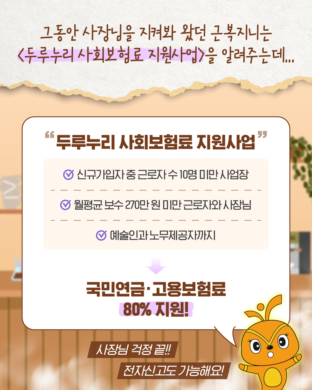 근복지니가 사장님에게 두루누리 사회보험료 지원사업을 알려준다. 근로자 수 10명 미만 사업장, 월평균 보수 270만 원 미만 근로자와 사장님, 예술인과 노무제공자까지 지원받을 수 있으며 국민연금과 고용보험료의 80%를 지원받을 수 있다고 설명한다. 근복지니는 ‘사장님 걱정 끝! 전자신고도 가능해요!’라고 말한다.