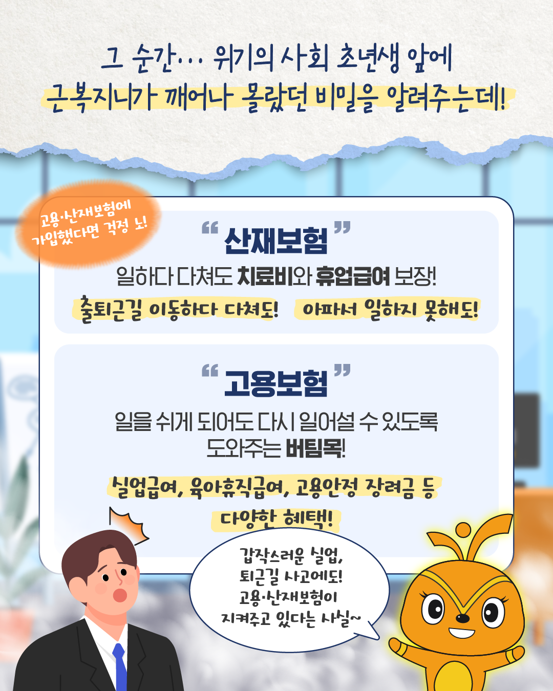 위기의 사회 초년생 앞에 근복지니가 나타나 ‘고용·산재보험에 가입했다면 걱정 노!’라며 도움을 준다. 산재보험은 일하다 다쳐도 치료비와 휴업급여를 보장하고, 고용보험은 실업급여·육아휴직급여 등 다양한 혜택을 제공한다고 설명한다. 초년생은 ‘갑작스러운 실업, 퇴근길 사고에도 고용·산재보험이 지켜주고 있다는 사실~’이라며 놀란다.