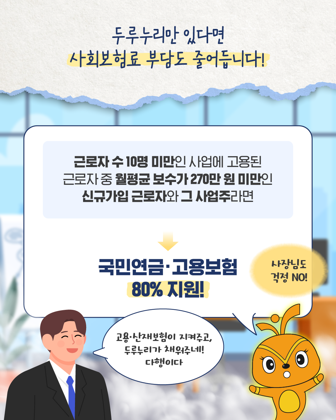 근복지니가 ‘두루누리만 있다면 사회보험료 부담도 줄어듭니다!’라고 말한다. 근로자 수 10명 미만 사업에 근무하며 월평균 보수가 270만 원 미만인 신규 가입 근로자와 사업주는 국민연금·고용보험료의 80%를 지원받을 수 있다고 안내한다. 초년생은 ‘고용·산재보험이 지켜주고, 두루누리가 채워주네! 다행이다’라고 말한다.