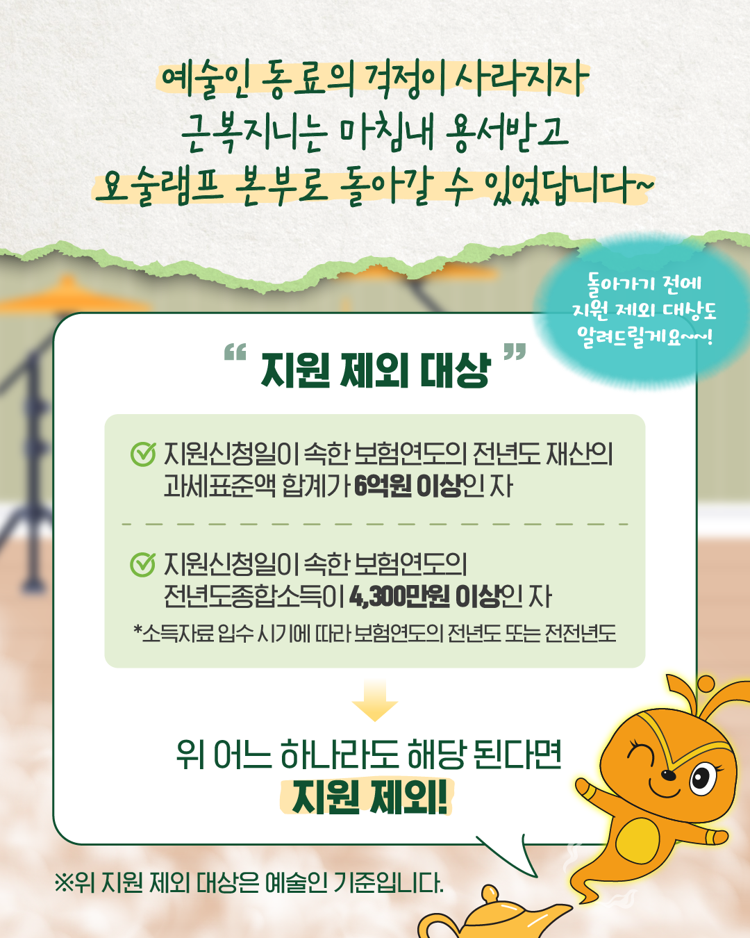 예술인 동료의 걱정이 사라지고 근복지니는 용서를 받아 요술램프 본부로 돌아가게 된다. 근복지니가 ‘돌아가기 전에 지원 제외 대상도 알려드릴게요~!’라고 말한다. 지원 제외 대상은 재산의 과세표준액 합계가 6억 원 이상인 자 또는 전년도 종합소득이 4,300만 원 이상인 자이며, 두 항목 중 하나라도 해당되면 지원 제외된다. 아래에는 ‘지원 제외 대상은 예술인 기준입니다.’ 문구가 있다.