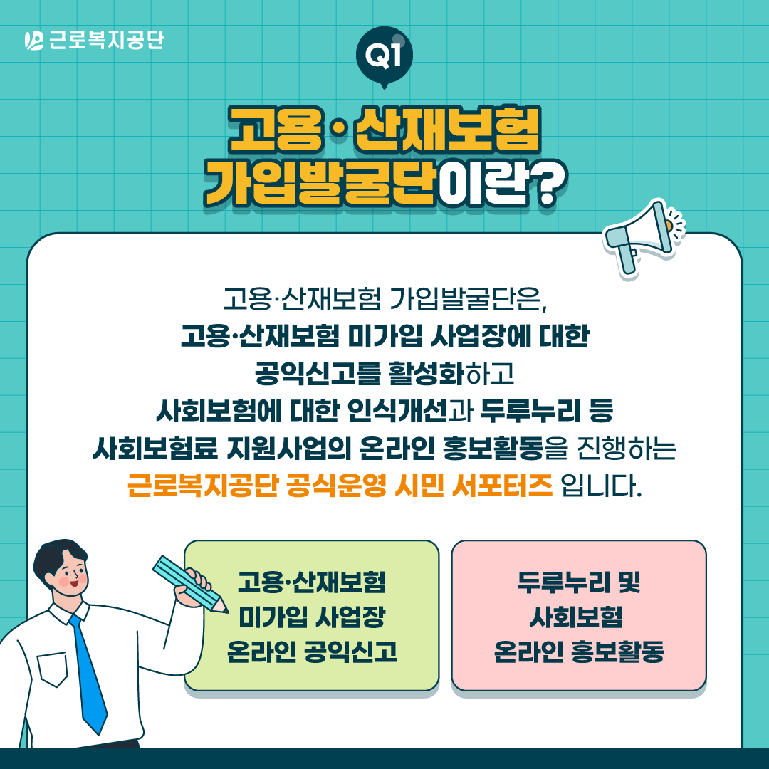 근로복지공단 Q1. 고용·산재보험 가입발굴단이란? 고용·산재보험 가입발굴단은 고용·산재보험 미가입 사업장에 대한 공익신고를 활성화하고, 사회보험에 대한 인식 개선과 두루누리 등 사회보험료 지원사업의 온라인 홍보활동을 진행하는 근로복지공단 공식운영 시민 서포터즈입니다. 주요 활동: 고용·산재보험 미가입 사업장 온라인 공익신고, 두루누리 및 사회보험 온라인 홍보활동.