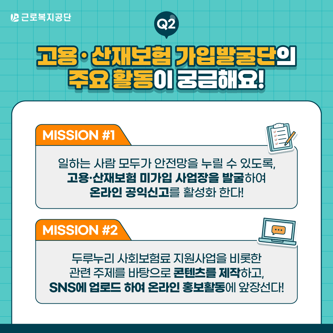 근로복지공단 Q2. 고용·산재보험 가입발굴단의 주요 활동이 궁금해요! MISSION 1: 일하는 사람 모두가 안전망을 누릴 수 있도록, 고용·산재보험 미가입 사업장을 발굴하여 온라인 공익신고를 활성화한다. MISSION 2: 두루누리 사회보험료 지원사업을 비롯한 관련 주제를 '바탕'으로 콘텐츠를 제작하고, SNS에 업로드하여 온라인 홍보활동에 앞장선다.
