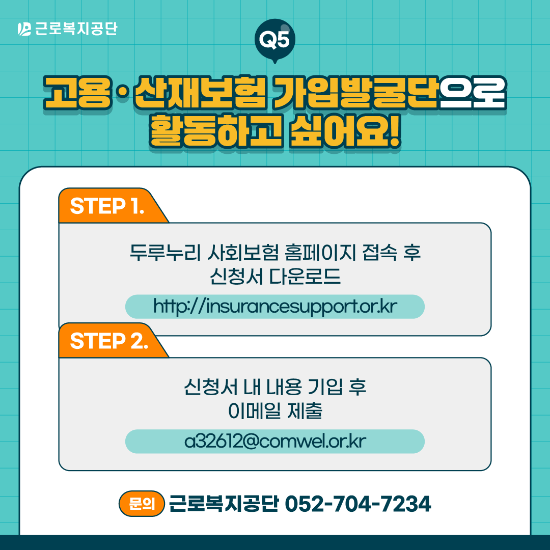 근로복지공단 Q5. 고용·산재보험 가입발굴단으로 활동하고 싶어요! STEP 1: 두루누리 사회보험 홈페이지(http://insurancesupport.or.kr) 접속 후 신청서 다운로드. STEP 2: 신청서 내 내용 기입 후 이메일(a32612@comwel.or.kr) 제출. 문의: 근로복지공단 052-704-7234.