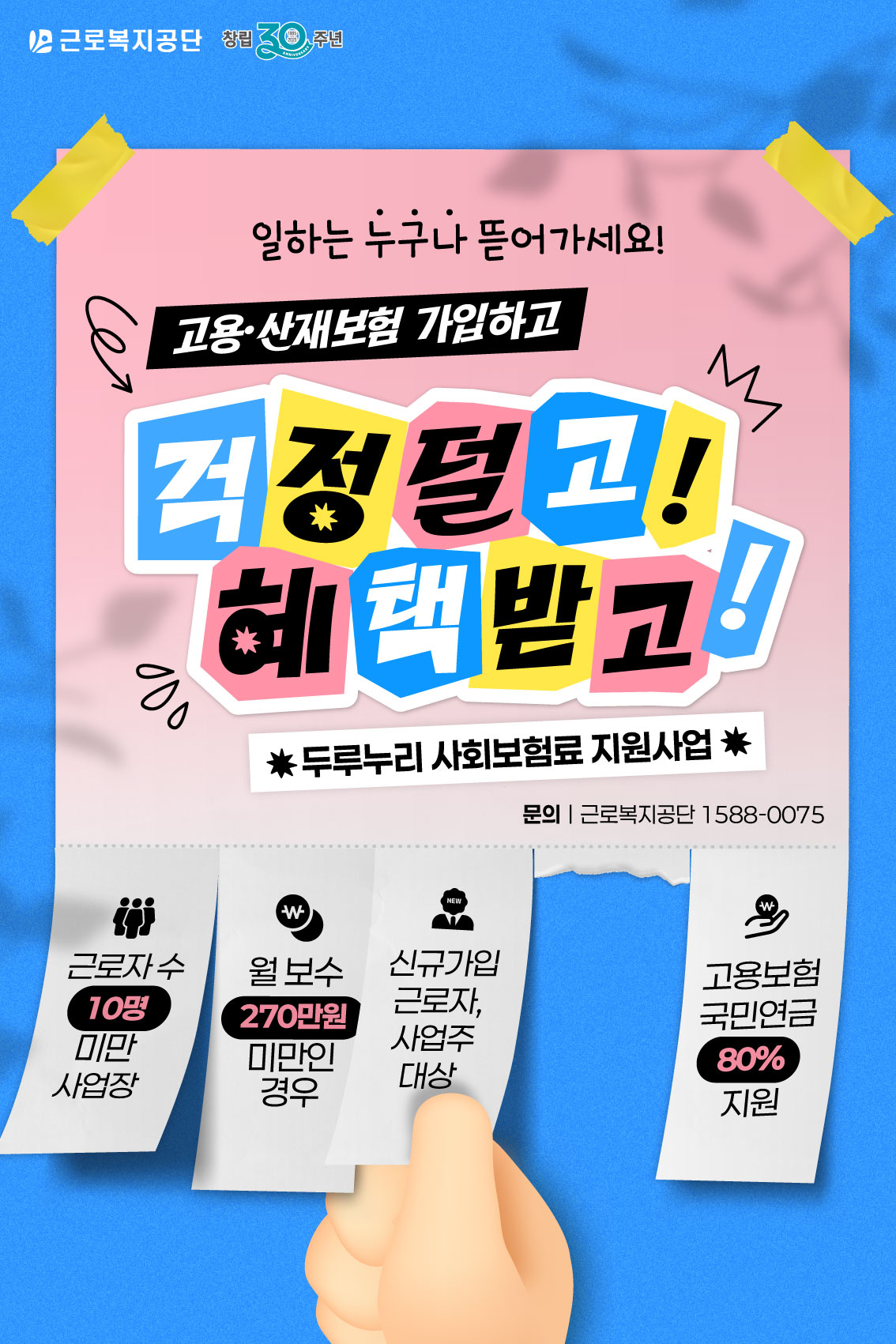 de0f87f12f249ba2367377567a4d84d6_1761961358_1011.png 근로복지공단 창립 30주년. 일하는 누구나 뜨어가세요! 고용·산재보험 가입하고 걱정 덜고 혜택 받고! 두루누리 사회보험료 지원사업. 문의: 근로복지공단 1588-0075. 근로자 수 10명 미만 사업장, 월 보수 270만 원 미만인 경우, 신규가입 근로자·사업주 대상, 고용보험·국민연금 80% 지원