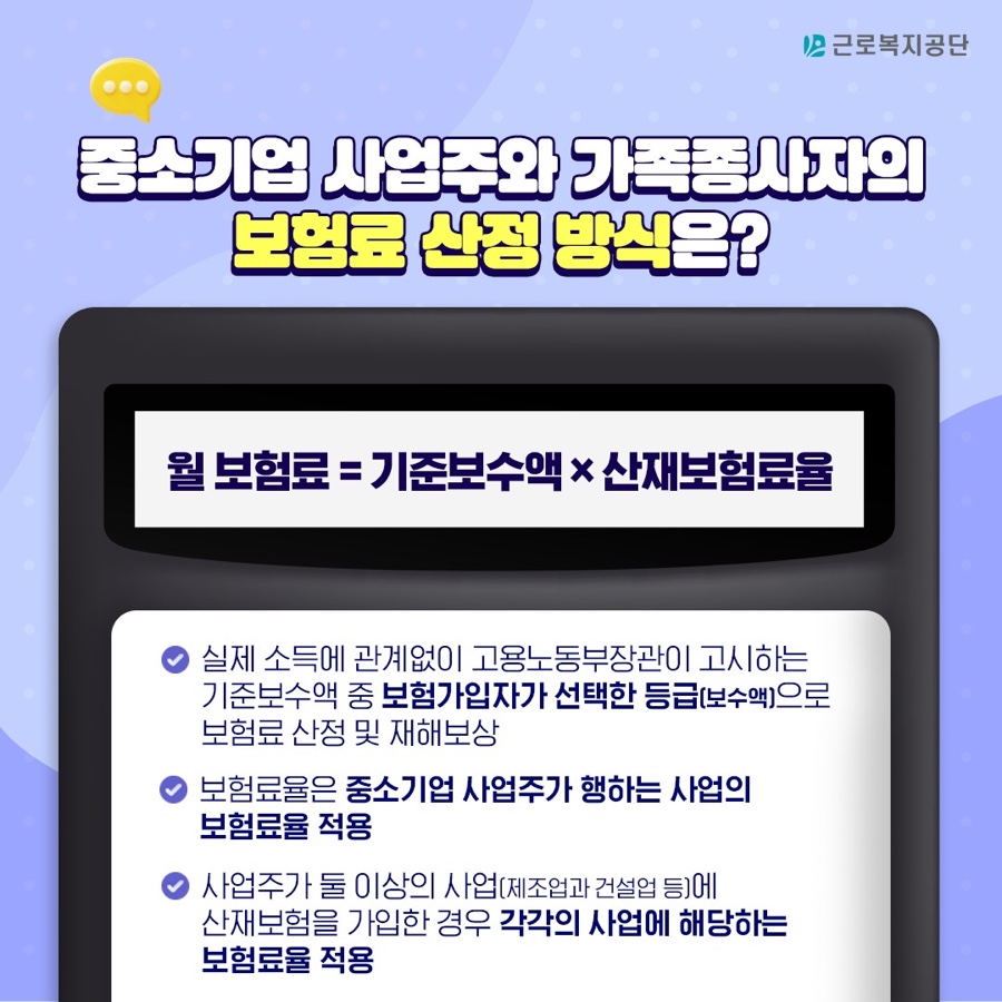 중소기업 사업주와 가족종사자의 보험료 산정 방식 : 월 보험료 = 기준보수액 X 산재보험료율 , 보험료율 적용 상황 - 실제 소득에 관계없이 고용노동부장관이 고시하는 기준보수액 중 보험가입자가 선택한 등급(보수액)으로 보험료 산정 및 재해보상 - 보험료율은 중소기업 사업주가 행하는 사업의 보험료율 적용 - 사업주가 둘 이상의 사업에 산재보험을 가입한 경우 각각의 사업에 해당하는 보험료율 적용